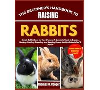 THE BEGINNER’S HANDBOOK TO RAISING RABBITS: Simple Rabbit Care for New Owners: A Complete Guide to Breeds, Housing, Feeding, Breeding, and Keeping Happy, Healthy Rabbits You’ll Cherish