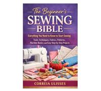 The Beginner’s Sewing Bible: Everything You Need to Know to Start Sewing: Tools, Techniques, Fabrics, Patterns, Machine Basics, and Easy Step-by-Step Projects