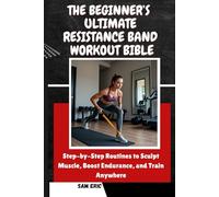 THE BEGINNER’S ULTIMATE RESISTANCE BAND WORKOUT BIBLE: Step-by-Step Routines to Sculpt Muscle, Boost Endurance, and Train Anywhere