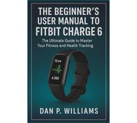 THE BEGINNER’S USER MANUAL TO FITBIT CHARGE 6: The Ultimate Guide to Master Your Fitness and Health Tracking (The Definitive Smartwatch Series)