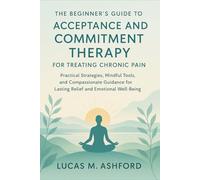 The Beginner's Guide to Acceptance and Commitment Therapy for Treating Chronic Pain: Practical Strategies, Mindful Tools, and Compassionate Guidance for Lasting Relief and Emotional Well-Being