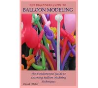 THE BEGINNERS GUIDE TO BALLOON MODELING: The Fundamental Guide to Learning Balloon Modeling Techniques