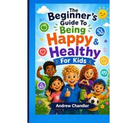 The Beginner's Guide To Being Happy And Healthy - For Kids: Positive Habits, Healthy Eating, Exercise, Emotional Wellbeing, Mindfulness and Confidence for Children Aged 7-11