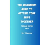 The Beginners Guide To Getting Your Sh*t together: Vol 1 Teenage Edition