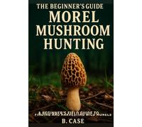 The Beginner's Guide to Morel Mushroom Hunting: A Beginner’s Field Guide to Finding and Harvesting Wild Morels