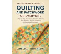 The Beginner's Guide to Quilting and Patchwork for Everyone: Step-by-Step Techniques, Creative Patterns, and Inspiring Projects to Master Quilting with Confidence