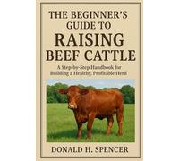 THE BEGINNER'S GUIDE TO RAISING BEEF CATTLE: A Step-by-Step Handbook for Building a Healthy, Profitable Herd