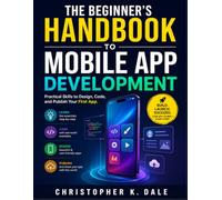 THE BEGINNER'S HANDBOOK TO MOBILE APP DEVELOPMENT: Practical Skills to Design, Code, and Publish Your First App