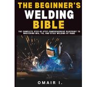 The Beginner's Welding Bible: The Complete Step-by-Step Comprehensive Blueprint to Mastering MIG, TIG, and Stick Welding at Home (How to Weld & Cast Metal for Beginners)