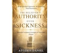 The Believer's Authority Over Sickness: Powerful Scriptural Strategies to Overcome Disease, Break Spiritual Oppression, and Experience Total Restoration
