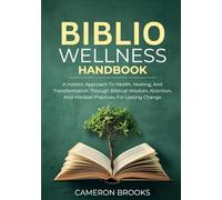THE BIBLIO WELLNESS HANDBOOK: A Holistic Approach To Health, Healing, And Transformation Through Biblical Wisdom, Nutrition, And Mindset Practices For Lasting Change