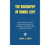 The Biography of Daniel Levy: From Ambitious Vision to Controversial Legacy. The Untold Story of Football’s Most Influential Chairman