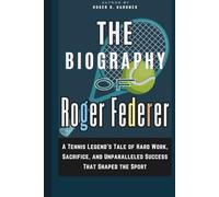 The Biography of Roger Federer: A Tennis Legend’s Tale of Hard Work, Sacrifice, and Unparalleled Success That Shaped the Sport