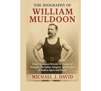 The Biography of William Muldoon: From Champion Wrestler to Pioneer of Strength, Discipline, Integrity, and the Birth of Modern Sport and Health