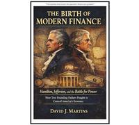 The Birth of Modern Finance Hamilton, Jefferson, and the Battle for Power: How Two Founding Fathers Fought to Control America’s Economy