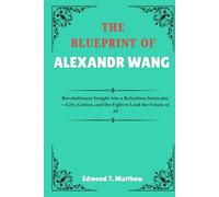 THE BLUEPRINT OF ALEXANDR WANG: Revolutionary Insight into a Relentless Innovator-Grit, Genius, and the Fight to Lead the Future of AI