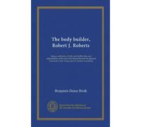 The body builder, Robert J. Roberts: being a collection of drills and health hints, and appreciations of the man who blazed the trail for physical education in the Young men's Christian association