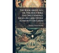 The Book Above All; or, The Holy Bible the Only Sensible, Infallible and Divine Authority on Earth
