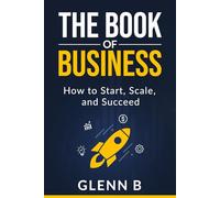 The Book of Business: How to Start, Scale, and Succeed - A Practical Guide for Beginners and Experienced Entrepreneurs
