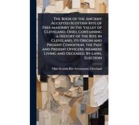 The Book of the Ancient Accepted Scottish Rite of Free-masonry in the Valley of Cleveland, Ohio, Containing a History of the Rite in Cleveland, its ... Living and Deceased, By-laws, Election