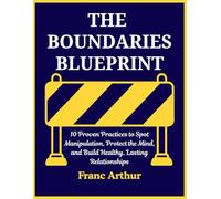 THE BOUNDARIES BLUEPRINT: 10 Proven Practices to Spot Manipulation, Protect the Mind, and Build Healthy, Lasting Relationships