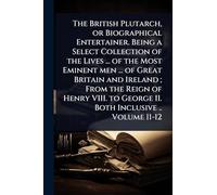 The British Plutarch, or Biographical Entertainer. Being a Select Collection of the Lives ... of the Most Eminent men ... of Great Britain and Ireland ... to George II. Both Inclusive .. Volume 11-12