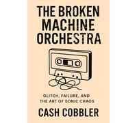 The Broken Machine Orchestra: Glitch, Failure, and the Art of Sonic Chaos (Cash Cobbler's Kitchen: Beatmaker's Series)
