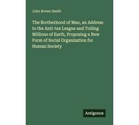 The Brotherhood of Man, an Address to the Anti-tax League and Toiling Millions of Earth, Proposing a New Form of Social Organization for Human Society