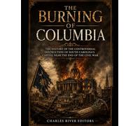 The Burning of Columbia: The History of the Controversial Destruction of South Carolina’s Capital Near the End of the Civil War