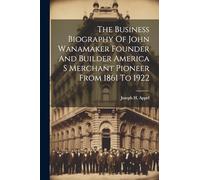 The Business Biography Of John Wanamaker Founder And Builder America S Merchant Pioneer From 1861 To 1922