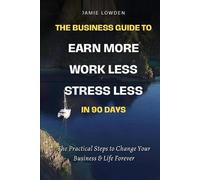 The Business Guide To Earn More Work Less Stress Less in 90 Days: The Practical Steps to Change Your Business & Life Forever