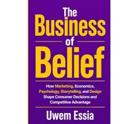 THE BUSINESS OF BELIEF: How Marketing, Economics, Human Psychology, and Design Create Brands, Influence Decisions, and Build Competitive Advantage