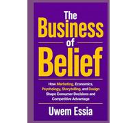 THE BUSINESS OF BELIEF: How Marketing, Economics, Human Psychology, and Design Create Brands, Influence Decisions, and Build Competitive Advantage