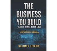 The Business You Build: A Practical Guide to Mastering A System of Controlled Performance