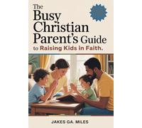 The Busy Christian Parent’s Guide to Raising Kids in Faith: Small Daily Habits to Build Lasting Faith, Deep Connection, and a Christ-Centered Home