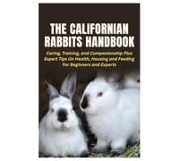 The Californian Rabbits Handbook: Caring, Training, and Companionship Plus Expert Tips On Health, Housing and Feeding For Beginners and Experts