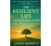 The Cancer Wellness Blueprint - Book Three: The Resilient Life: Beyond Recovery - Thriving After Cancer and Building a Life of Strength, Meaning & Joy