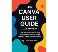The Canva User Guide 2025 Edition: Everything You Need to Know About Designing Social Media Graphics, Flyers, Logos, and More