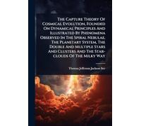 The Capture Theory Of Cosmical Evolution, Founded On Dynamical Principles And Illustrated By Phenomena Observed In The Spiral Nebulae, The Planetary ... Clusters And The Star-clouds Of The Milky Way