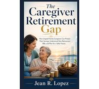 The Caregiver Retirement Gap: How Unpaid Family Caregivers Can Protect Their Savings, Understand New Retirement Bills, and Plan for a Safer Future