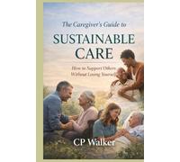 THE CAREGIVER’S GUIDE TO SUSTAINABLE CARE: How to Support Others Without Losing Yourself