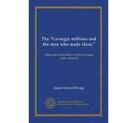 The "Carnegie millions and the men who made them.": Being the inside history of the Carnegie steel company