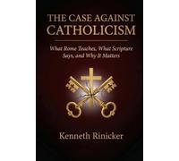 THE CASE AGAINST CATHOLICISM: What Rome Teaches, What Scripture Says, and Why It Matters