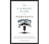 The Catholic Guide to Depression: How the Saints, the Sacraments, and Psychiatry Can Help You Break Its Grip and Find Happiness Again
