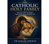 THE CATHOLIC HOLY FAMILY: How Jesus, Mary, and Joseph Inspire Faith, Prayer, and Family Life