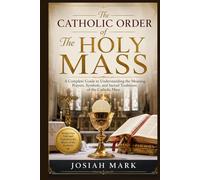 The Catholic Order of The Holy Mass: A Complete Guide to Understanding the Meaning, Prayers, Symbols, and Sacred Traditions of the Catholic Mass