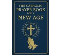 THE CATHOLIC PRAYER BOOK FOR A NEW AGE: Daily Prayers, Fasting Prayers, and Meditative Practices for Modern Hearts