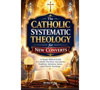 The Catholic Systematic Theology for New Converts: A Simple Biblical Guide to Catholic Doctrine, Sacraments, Tradition, Salvation, Saints, and Church Teachings