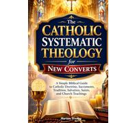 The Catholic Systematic Theology for New Converts: A Simple Biblical Guide to Catholic Doctrine, Sacraments, Tradition, Salvation, Saints, and Church Teachings