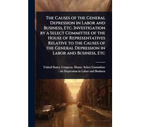 The Causes of the General Depression in Labor and Business, Etc. Investigation by a Select Committee of the House of Representatives Relative to the ... General Depression in Labor and Business, Etc